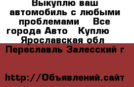 Выкуплю ваш автомобиль с любыми проблемами. - Все города Авто » Куплю   . Ярославская обл.,Переславль-Залесский г.